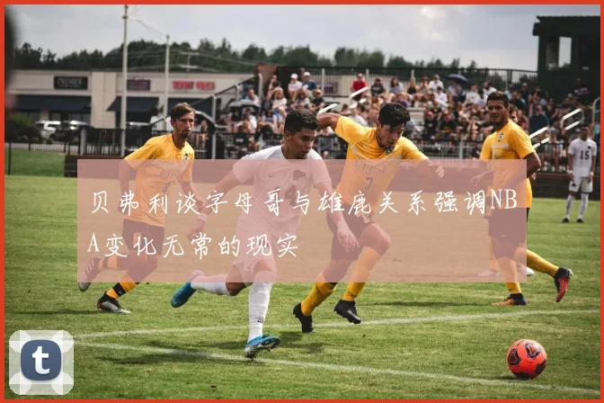 贝弗利谈字母哥与雄鹿关系强调NBA变化无常的现实