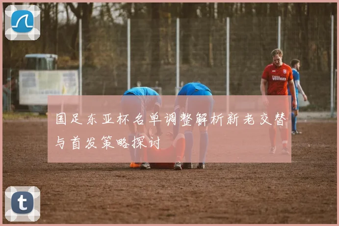 国足东亚杯名单调整解析新老交替与首发策略探讨