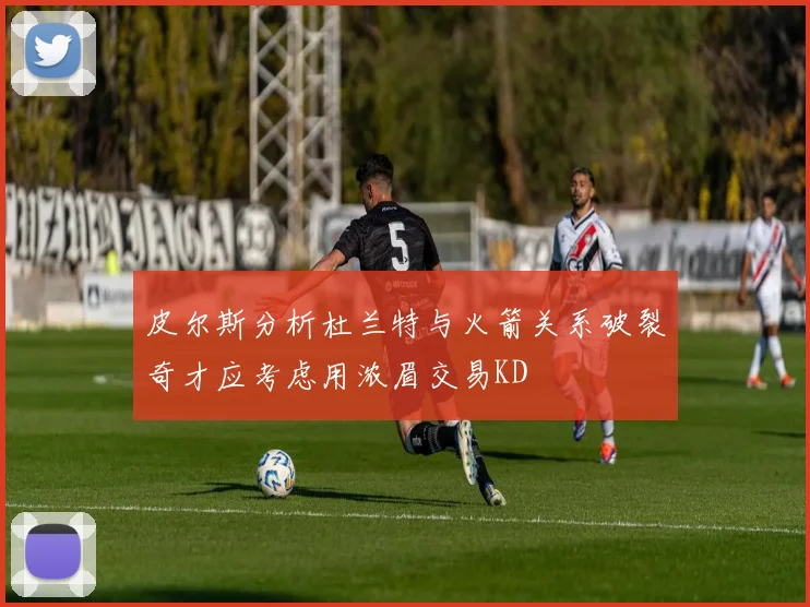 皮尔斯分析杜兰特与火箭关系破裂奇才应考虑用浓眉交易KD