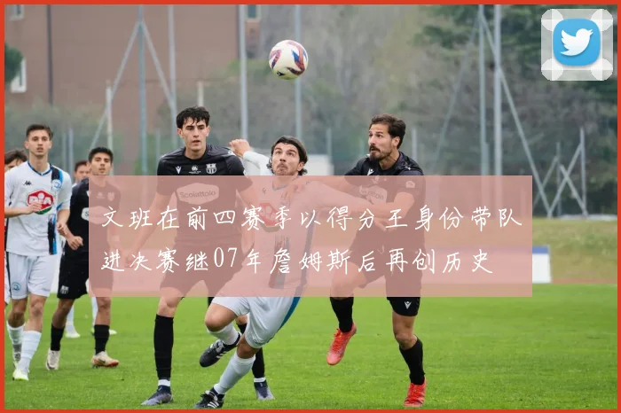 文班在前四赛季以得分王身份带队进决赛继07年詹姆斯后再创历史