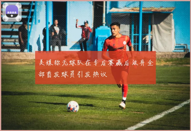 美媒称无球队在季后赛赢后放弃全部首发球员引发热议