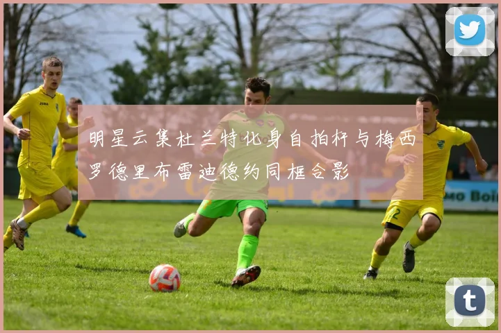明星云集杜兰特化身自拍杆与梅西罗德里布雷迪德约同框合影