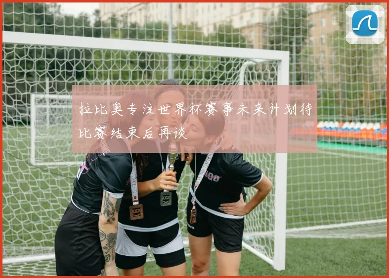 拉比奥专注世界杯赛事未来计划待比赛结束后再谈