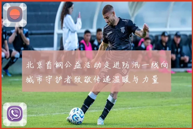 北京首钢公益活动走进防汛一线向城市守护者致敬传递温暖与力量