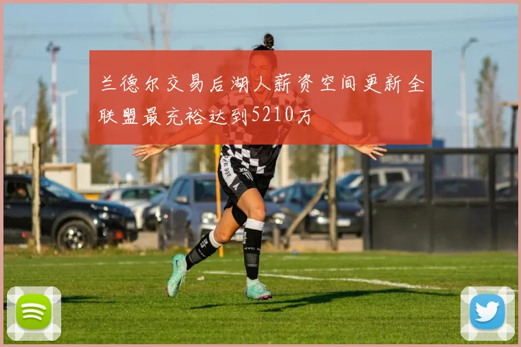 兰德尔交易后湖人薪资空间更新全联盟最充裕达到5210万