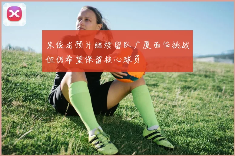 朱俊龙预计继续留队广厦面临挑战但仍希望保留核心球员
