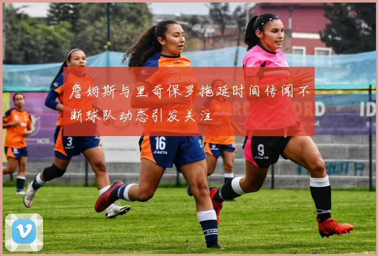詹姆斯与里奇保罗拖延时间传闻不断球队动态引发关注