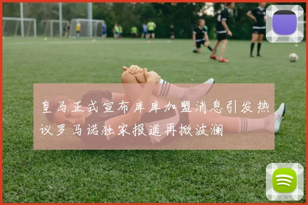皇马正式宣布库库加盟消息引发热议罗马诺独家报道再掀波澜
