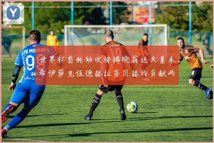 世界杯首轮助攻榜揭晓翁达夫基米希伊萨克伍德赫拉芬贝赫均贡献两次助攻