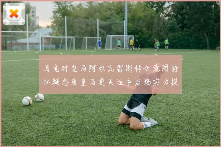 马竞对皇马阿尔瓦雷斯转会意图持怀疑态度皇马更关注中后场实力提升