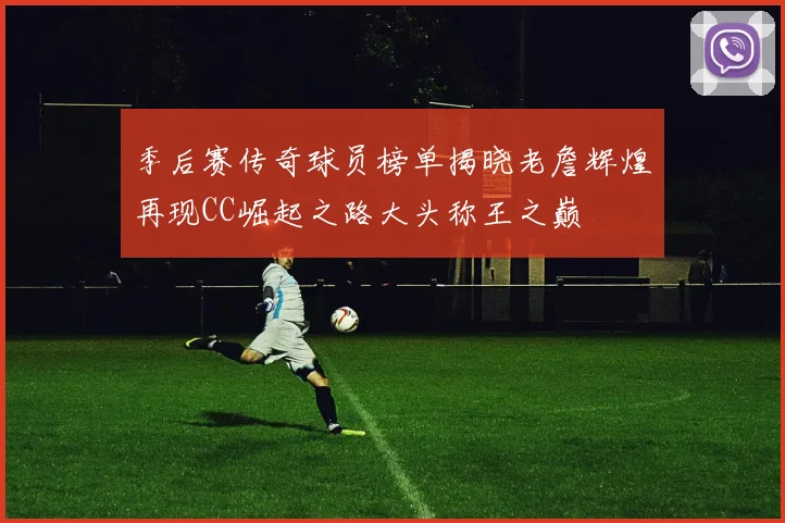 季后赛传奇球员榜单揭晓老詹辉煌再现CC崛起之路大头称王之巅