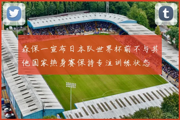 森保一宣布日本队世界杯前不与其他国家热身赛保持专注训练状态
