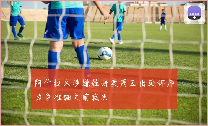 阿什拉夫涉嫌强奸案周五出庭律师力争推翻之前裁决