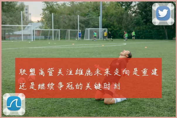 联盟高管关注雄鹿未来走向是重建还是继续争冠的关键时刻