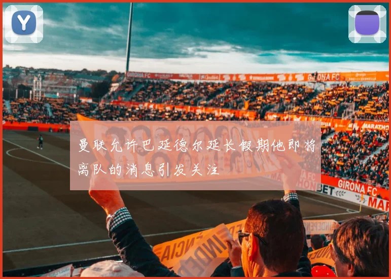 曼联允许巴延德尔延长假期他即将离队的消息引发关注
