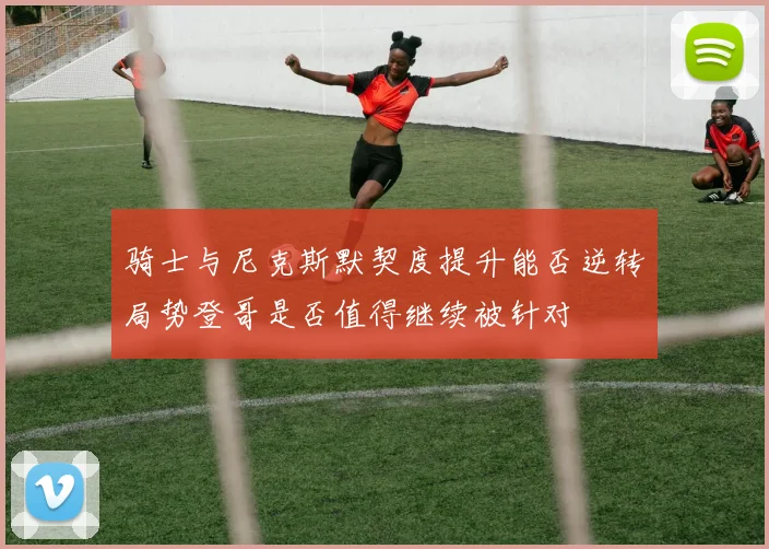骑士与尼克斯默契度提升能否逆转局势登哥是否值得继续被针对