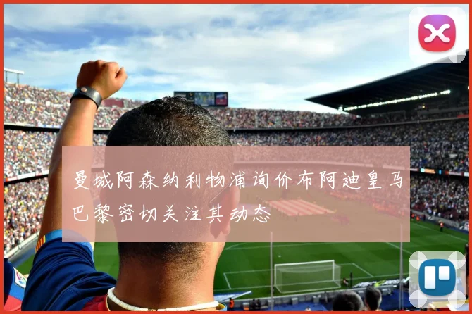 曼城阿森纳利物浦询价布阿迪皇马巴黎密切关注其动态