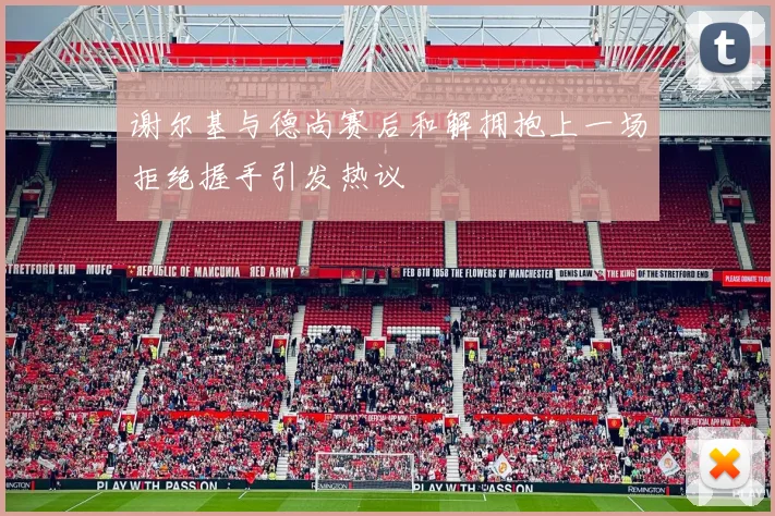 谢尔基与德尚赛后和解拥抱上一场拒绝握手引发热议