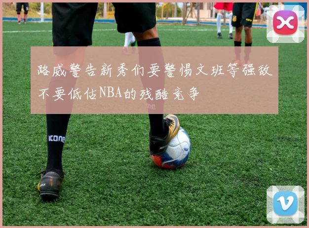 路威警告新秀们要警惕文班等强敌不要低估NBA的残酷竞争