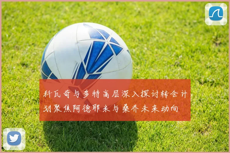 科瓦奇与多特高层深入探讨转会计划聚焦阿德耶米与桑乔未来动向