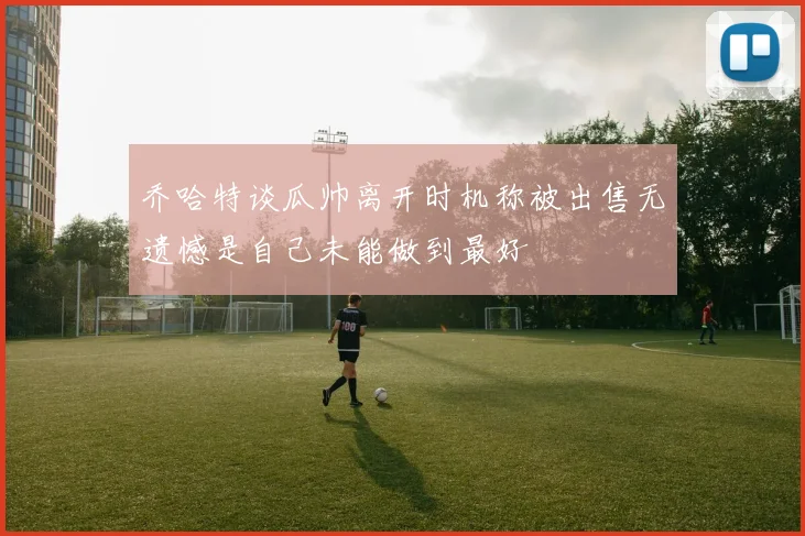 乔哈特谈瓜帅离开时机称被出售无遗憾是自己未能做到最好